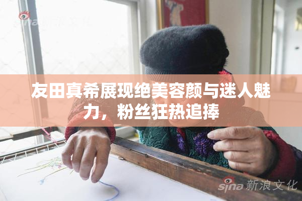 友田真希展现绝美容颜与迷人魅力，粉丝狂热追捧