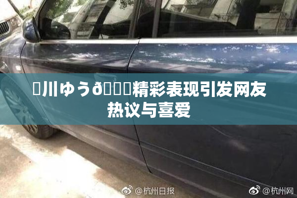 姫川ゆう🍑精彩表现引发网友热议与喜爱
