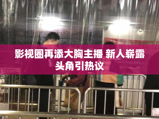 影视圈再添大胸主播 新人崭露头角引热议