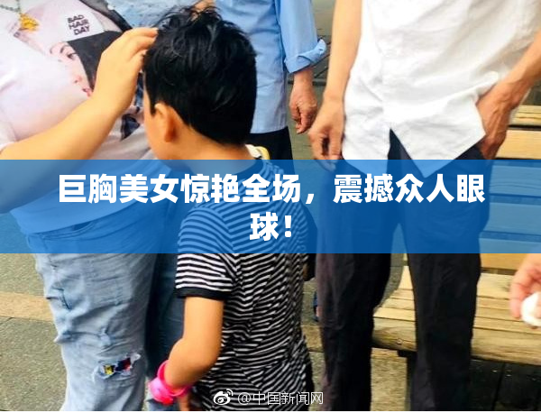 巨胸美女惊艳全场，震撼众人眼球！