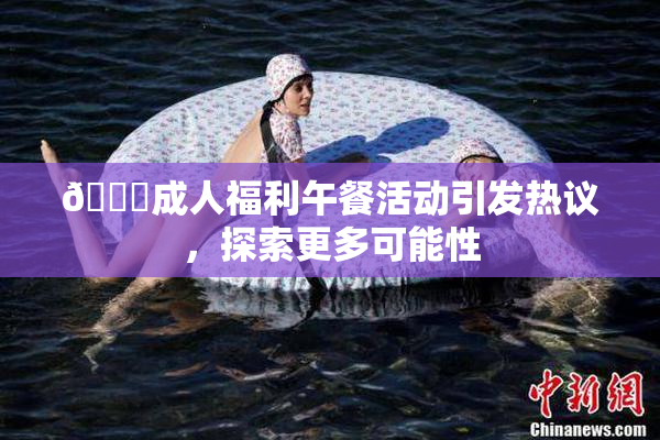 🔞成人福利午餐活动引发热议，探索更多可能性