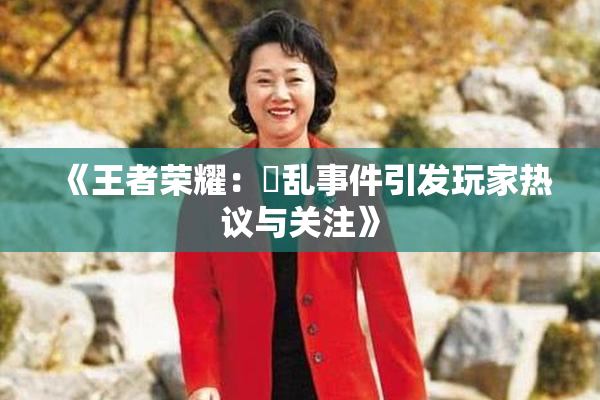 《王者荣耀：婬乱事件引发玩家热议与关注》