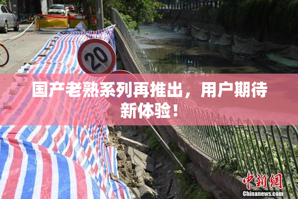 国产老熟系列再推出，用户期待新体验！
