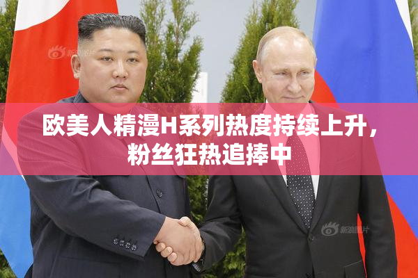 欧美人精漫H系列热度持续上升，粉丝狂热追捧中