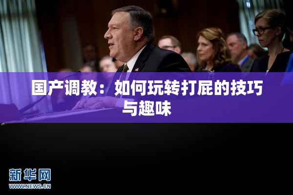 国产调教：如何玩转打屁的技巧与趣味