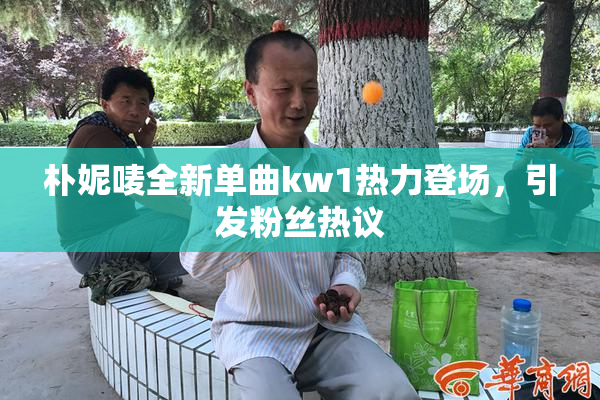 朴妮唛全新单曲kw1热力登场，引发粉丝热议