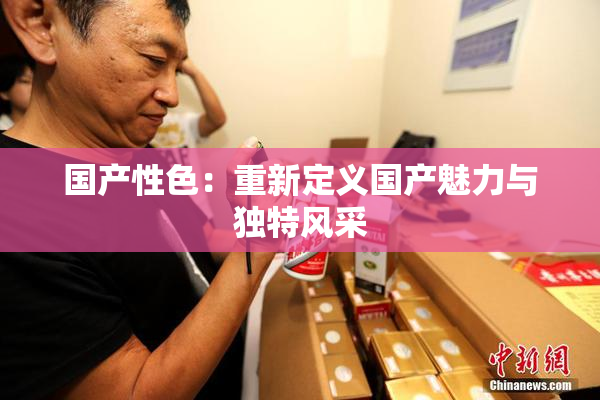 国产性色：重新定义国产魅力与独特风采