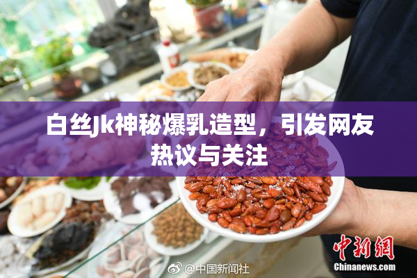 白丝Jk神秘爆乳造型，引发网友热议与关注
