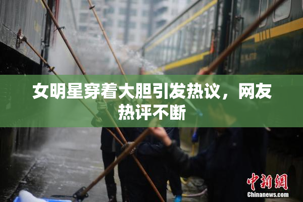 女明星穿着大胆引发热议，网友热评不断