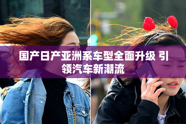 国产日产亚洲系车型全面升级 引领汽车新潮流