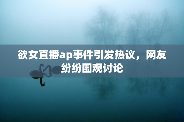 欲女直播ap事件引发热议，网友纷纷围观讨论