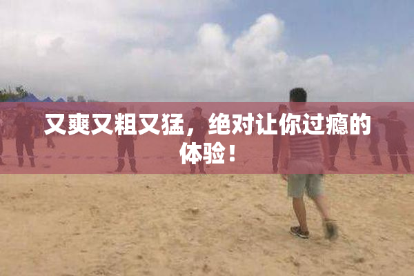 又爽又粗又猛，绝对让你过瘾的体验！