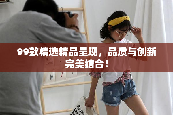 99款精选精品呈现，品质与创新完美结合！