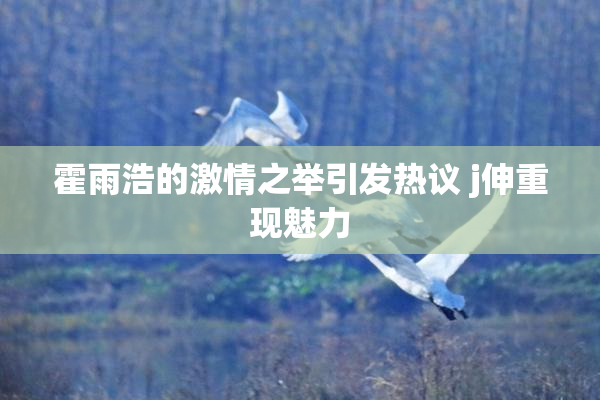 霍雨浩的激情之举引发热议 j伸重现魅力