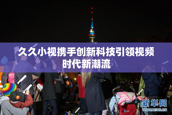 久久小视携手创新科技引领视频时代新潮流