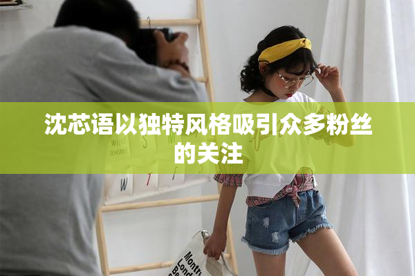 沈芯语以独特风格吸引众多粉丝的关注
