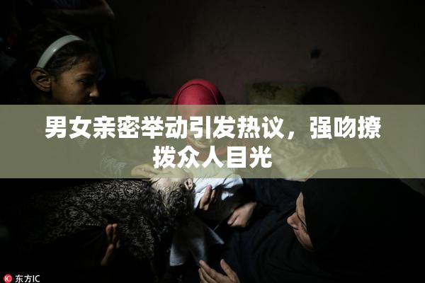 男女亲密举动引发热议，强吻撩拨众人目光