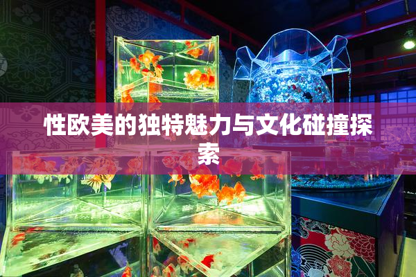 性欧美的独特魅力与文化碰撞探索