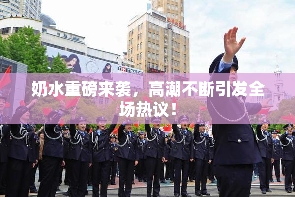 奶水重磅来袭，高潮不断引发全场热议！
