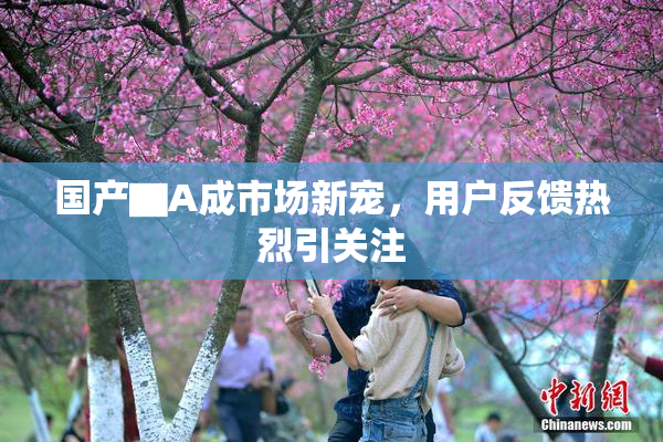 国产▇A成市场新宠，用户反馈热烈引关注