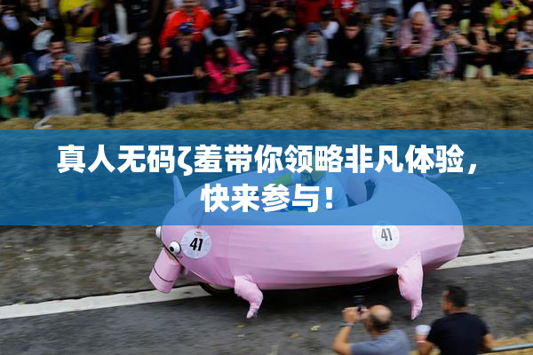 真人无码ζ羞带你领略非凡体验，快来参与！