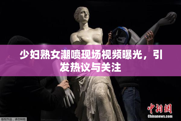 少妇熟女潮喷现场视频曝光，引发热议与关注