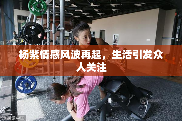 杨紫情感风波再起，生活引发众人关注