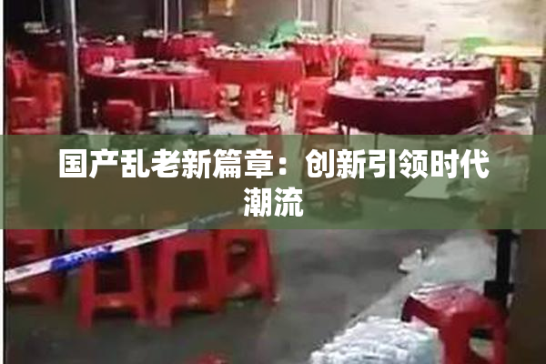 国产乱老新篇章：创新引领时代潮流