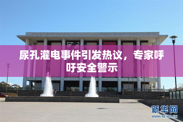 尿孔灌电事件引发热议，专家呼吁安全警示