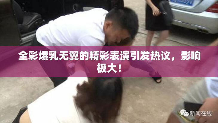 全彩爆乳无翼的精彩表演引发热议，影响极大！