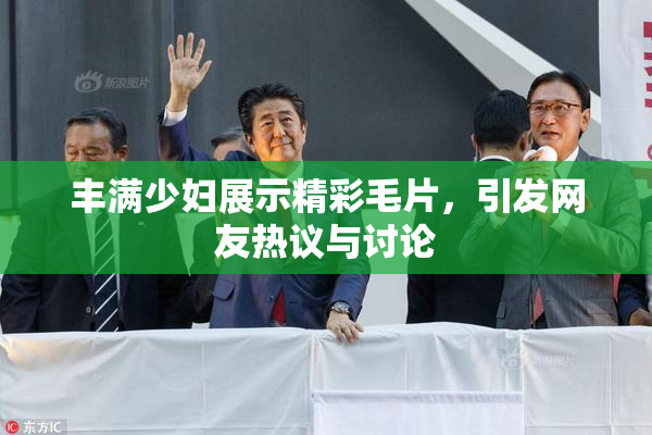 丰满少妇展示精彩毛片，引发网友热议与讨论