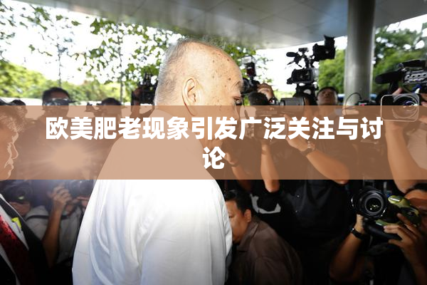欧美肥老现象引发广泛关注与讨论
