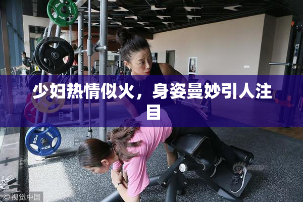 少妇热情似火，身姿曼妙引人注目