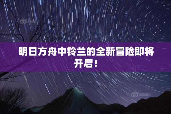 明日方舟中铃兰的全新冒险即将开启！
