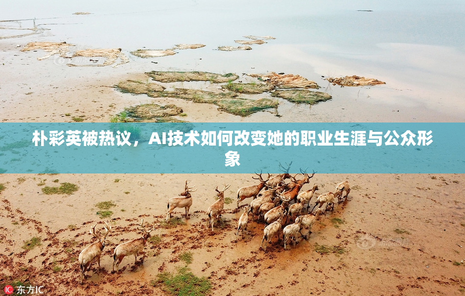 朴彩英被热议，AI技术如何改变她的职业生涯与公众形象