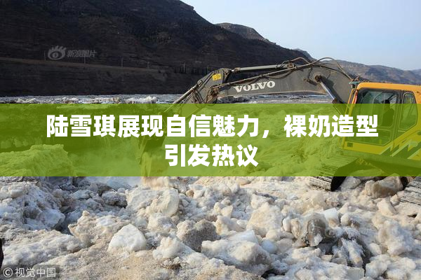 陆雪琪展现自信魅力，裸奶造型引发热议