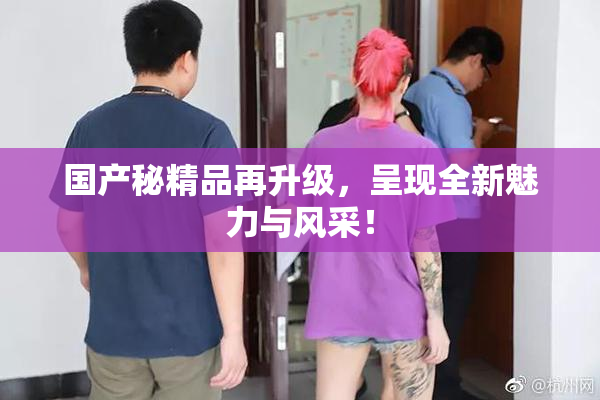 国产秘精品再升级，呈现全新魅力与风采！