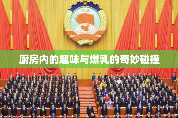 厨房内的趣味与爆乳的奇妙碰撞