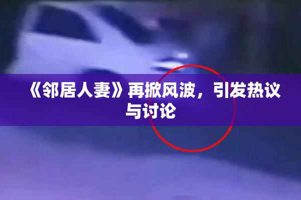 《邻居人妻》再掀风波，引发热议与讨论
