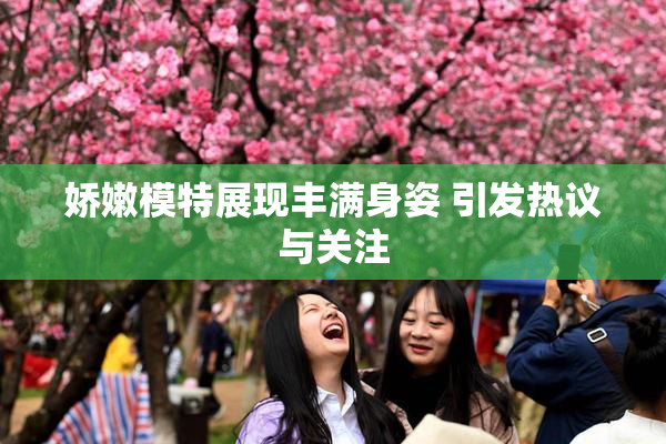 娇嫩模特展现丰满身姿 引发热议与关注