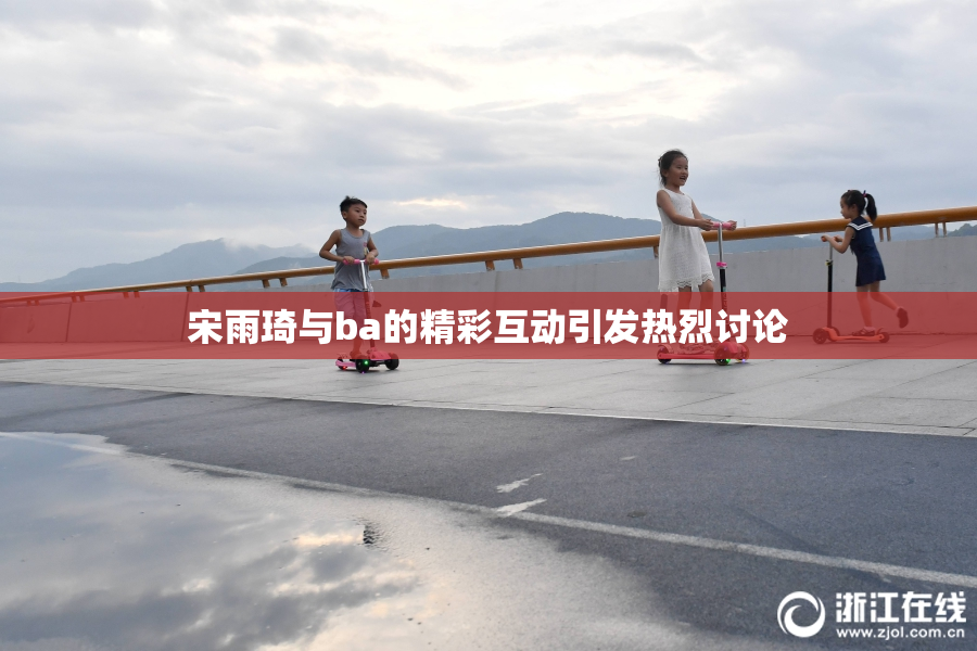 宋雨琦与ba的精彩互动引发热烈讨论