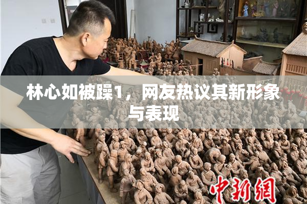 林心如被躁1，网友热议其新形象与表现