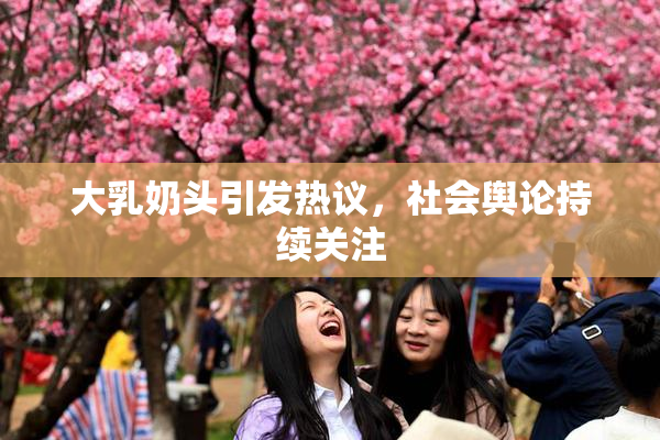 大乳奶头引发热议，社会舆论持续关注
