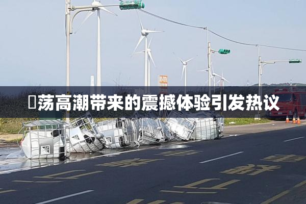 婬荡高潮带来的震撼体验引发热议