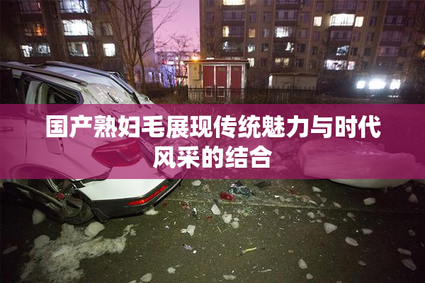 国产熟妇毛展现传统魅力与时代风采的结合