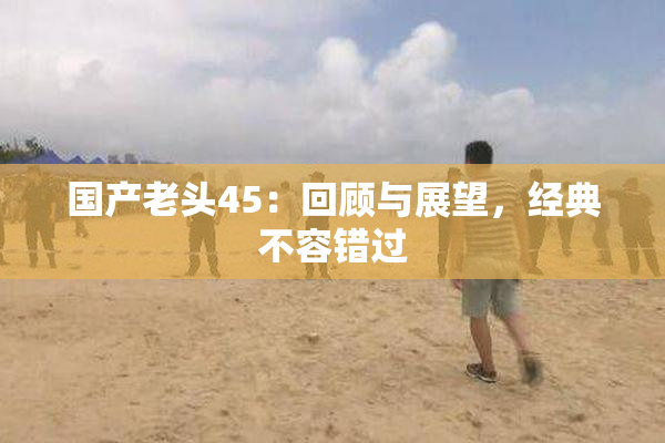 国产老头45：回顾与展望，经典不容错过