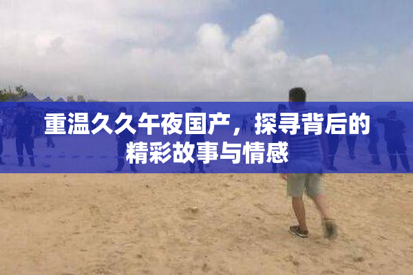 重温久久午夜国产，探寻背后的精彩故事与情感