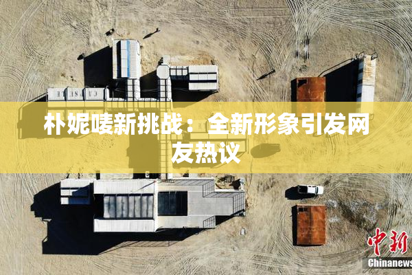 朴妮唛新挑战：全新形象引发网友热议