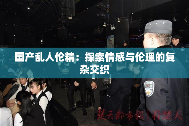 国产乱人伦精：探索情感与伦理的复杂交织
