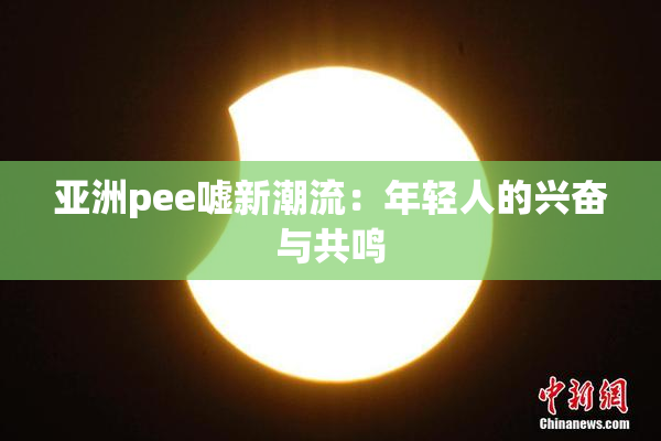 亚洲pee嘘新潮流：年轻人的兴奋与共鸣